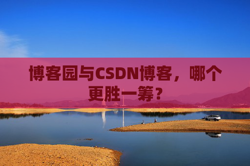 博客园与CSDN博客，哪个更胜一筹？